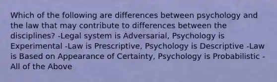 Which of the following are differences between psychology and the law that may contribute to differences between the disciplines? -Legal system is Adversarial, Psychology is Experimental -Law is Prescriptive, Psychology is Descriptive -Law is Based on Appearance of Certainty, Psychology is Probabilistic -All of the Above