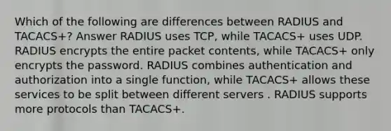 Which of the following are differences between RADIUS and TACACS+? Answer RADIUS uses TCP, while TACACS+ uses UDP. RADIUS encrypts the entire packet contents, while TACACS+ only encrypts the password. RADIUS combines authentication and authorization into a single function, while TACACS+ allows these services to be split between different servers . RADIUS supports more protocols than TACACS+.