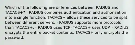 Which of the following are differences between RADIUS and TACACS+? - RADIUS combines authentication and authorization into a single function; TACACS+ allows these services to be split between different servers. - RADIUS supports more protocols than TACACS+. - RADIUS uses TCP; TACACS+ uses UDP. - RADIUS encrypts the entire packet contents; TACACS+ only encrypts the password.