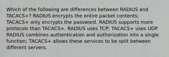 Which of the following are differences between RADIUS and TACACS+? RADIUS encrypts the entire packet contents; TACACS+ only encrypts the password. RADIUS supports more protocols than TACACS+. RADIUS uses TCP; TACACS+ uses UDP. RADIUS combines authentication and authorization into a single function; TACACS+ allows these services to be split between different servers.