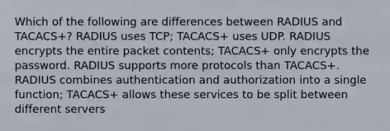 Which of the following are differences between RADIUS and TACACS+? RADIUS uses TCP; TACACS+ uses UDP. RADIUS encrypts the entire packet contents; TACACS+ only encrypts the password. RADIUS supports more protocols than TACACS+. RADIUS combines authentication and authorization into a single function; TACACS+ allows these services to be split between different servers