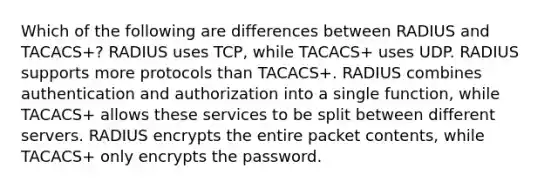 Which of the following are differences between RADIUS and TACACS+? RADIUS uses TCP, while TACACS+ uses UDP. RADIUS supports more protocols than TACACS+. RADIUS combines authentication and authorization into a single function, while TACACS+ allows these services to be split between different servers. RADIUS encrypts the entire packet contents, while TACACS+ only encrypts the password.