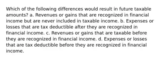 Which of the following differences would result in future taxable amounts? a. Revenues or gains that are recognized in financial income but are never included in taxable income. b. Expenses or losses that are tax deductible after they are recognized in financial income. c. Revenues or gains that are taxable before they are recognized in financial income. d. Expenses or losses that are tax deductible before they are recognized in financial income.