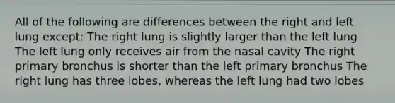 All of the following are differences between the right and left lung except: The right lung is slightly larger than the left lung The left lung only receives air from the nasal cavity The right primary bronchus is shorter than the left primary bronchus The right lung has three lobes, whereas the left lung had two lobes