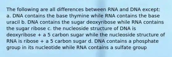 The following are all differences between RNA and DNA except: a. DNA contains the base thymine while RNA contains the base uracil b. DNA contains the sugar deoxyribose while RNA contains the sugar ribose c. the nucleoside structure of DNA is deoxyribose + a 5 carbon sugar while the nucleoside structure of RNA is ribose + a 5 carbon sugar d. DNA contains a phosphate group in its nucleotide while RNA contains a sulfate group