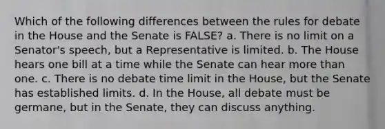 Which of the following differences between the rules for debate in the House and the Senate is FALSE? a. There is no limit on a Senator's speech, but a Representative is limited. b. The House hears one bill at a time while the Senate can hear more than one. c. There is no debate time limit in the House, but the Senate has established limits. d. In the House, all debate must be germane, but in the Senate, they can discuss anything.