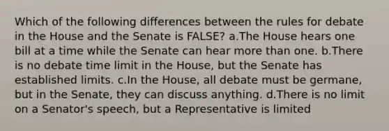 Which of the following differences between the rules for debate in the House and the Senate is FALSE? a.The House hears one bill at a time while the Senate can hear more than one. b.There is no debate time limit in the House, but the Senate has established limits. c.In the House, all debate must be germane, but in the Senate, they can discuss anything. d.There is no limit on a Senator's speech, but a Representative is limited