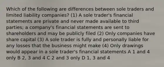 Which of the following are differences between sole traders and limited liability companies? (1) A sole trader's financial statements are private and never made available to third parties; a company's financial statements are sent to shareholders and may be publicly filed (2) Only companies have share capital (3) A sole trader is fully and personally liable for any losses that the business might make (4) Only drawings would appear in a sole trader's financial statements A 1 and 4 only B 2, 3 and 4 C 2 and 3 only D 1, 3 and 4