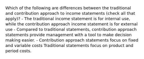 Which of the following are differences between the traditional and contribution approach to income statements (check all that apply)? - The traditional income statement is for internal use, while the contribution approach income statement is for external use - Compared to traditional statements, contribution approach statements provide management with a tool to make decision making easier. - Contribution approach statements focus on fixed and variable costs Traditional statements focus on product and period costs.