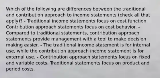 Which of the following are differences between the traditional and contribution approach to income statements (check all that apply)? - Traditional income statements focus on cost function. Contribution approach statements focus on cost behavior. - Compared to traditional statements, contribution approach statements provide management with a tool to make decision making easier. - The traditional income statement is for internal use, while the contribution approach income statement is for external use. - Contribution approach statements focus on fixed and variable costs. Traditional statements focus on product and period costs.