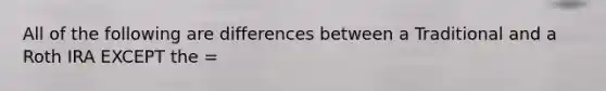 All of the following are differences between a Traditional and a Roth IRA EXCEPT the =