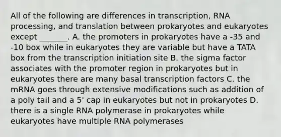 All of the following are differences in transcription, RNA processing, and translation between prokaryotes and eukaryotes except _______. A. the promoters in prokaryotes have a -35 and -10 box while in eukaryotes they are variable but have a TATA box from the transcription initiation site B. the sigma factor associates with the promoter region in prokaryotes but in eukaryotes there are many basal transcription factors C. the mRNA goes through extensive modifications such as addition of a poly tail and a 5' cap in eukaryotes but not in prokaryotes D. there is a single RNA polymerase in prokaryotes while eukaryotes have multiple RNA polymerases