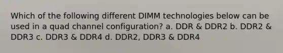 Which of the following different DIMM technologies below can be used in a quad channel configuration? a. DDR & DDR2 b. DDR2 & DDR3 c. DDR3 & DDR4 d. DDR2, DDR3 & DDR4