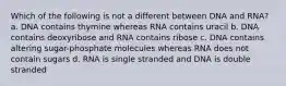 Which of the following is not a different between DNA and RNA? a. DNA contains thymine whereas RNA contains uracil b. DNA contains deoxyribose and RNA contains ribose c. DNA contains altering sugar-phosphate molecules whereas RNA does not contain sugars d. RNA is single stranded and DNA is double stranded