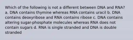 Which of the following is not a different between DNA and RNA? a. DNA contains thymine whereas RNA contains uracil b. DNA contains deoxyribose and RNA contains ribose c. DNA contains altering sugar-phosphate molecules whereas RNA does not contain sugars d. RNA is single stranded and DNA is double stranded