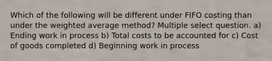 Which of the following will be different under FIFO costing than under the weighted average method? Multiple select question. a) Ending work in process b) Total costs to be accounted for c) Cost of goods completed d) Beginning work in process