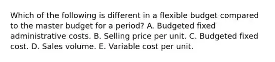 Which of the following is different in a flexible budget compared to the master budget for a period? A. Budgeted fixed administrative costs. B. Selling price per unit. C. Budgeted fixed cost. D. Sales volume. E. Variable cost per unit.