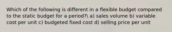 Which of the following is different in a flexible budget compared to the static budget for a period? a) sales volume b) variable cost per unit c) budgeted fixed cost d) selling price per unit