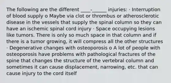 The following are the different ____-______ injuries: · Interruption of blood supply o Maybe via clot or thrombus or atherosclerotic disease in the vessels that supply the spinal column so they can have an ischemic spinal cord injury · Space occupying lesions like tumors. There is only so much space in that column and if there is a tumor growing, it will compress all the other structures · Degenerative changes with osteoporosis o A lot of people with osteoporosis have problems with pathological fractures of the spine that changes the structure of the vertebral column and sometimes it can cause displacement, narrowing, etc. that can cause injury to the cord itself