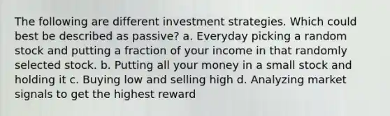 The following are different investment strategies. Which could best be described as passive? a. Everyday picking a random stock and putting a fraction of your income in that randomly selected stock. b. Putting all your money in a small stock and holding it c. Buying low and selling high d. Analyzing market signals to get the highest reward