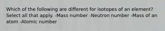 Which of the following are different for isotopes of an element? Select all that apply. -Mass number -Neutron number -Mass of an atom -Atomic number