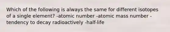 Which of the following is always the same for different isotopes of a single element? -atomic number -atomic mass number -tendency to decay radioactively -half-life