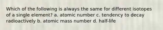 Which of the following is always the same for different isotopes of a single element? a. atomic number c. tendency to decay radioactively b. atomic mass number d. half-life