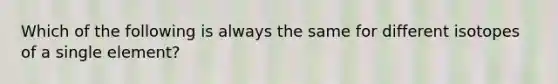 Which of the following is always the same for different isotopes of a single element?