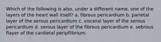 Which of the following is also, under a different name, one of the layers of <a href='https://www.questionai.com/knowledge/kya8ocqc6o-the-heart' class='anchor-knowledge'>the heart</a> wall itself? a. fibrous pericardium b. parietal layer of the serous pericardium c. visceral layer of the serous pericardium d. serous layer of the fibrous pericardium e. sebrous flayer of the cardietal peripflibrium