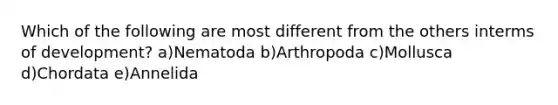 Which of the following are most different from the others interms of development? a)Nematoda b)Arthropoda c)Mollusca d)Chordata e)Annelida