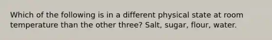 Which of the following is in a different physical state at room temperature than the other three? Salt, sugar, flour, water.