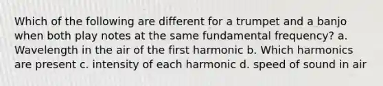 Which of the following are different for a trumpet and a banjo when both play notes at the same fundamental frequency? a. Wavelength in the air of the first harmonic b. Which harmonics are present c. intensity of each harmonic d. speed of sound in air