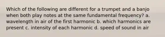 Which of the following are different for a trumpet and a banjo when both play notes at the same fundamental frequency? a. wavelength in air of the first harmonic b. which harmonics are present c. intensity of each harmonic d. speed of sound in air