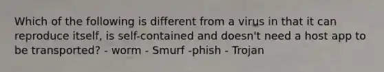 Which of the following is different from a virus in that it can reproduce itself, is self-contained and doesn't need a host app to be transported? - worm - Smurf -phish - Trojan