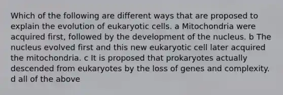 Which of the following are different ways that are proposed to explain the evolution of <a href='https://www.questionai.com/knowledge/kb526cpm6R-eukaryotic-cells' class='anchor-knowledge'>eukaryotic cells</a>. a Mitochondria were acquired first, followed by the development of the nucleus. b The nucleus evolved first and this new eukaryotic cell later acquired the mitochondria. c It is proposed that prokaryotes actually descended from eukaryotes by the loss of genes and complexity. d all of the above