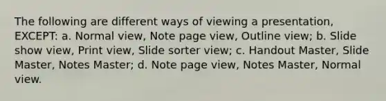 The following are different ways of viewing a presentation, EXCEPT: a. Normal view, Note page view, Outline view; b. Slide show view, Print view, Slide sorter view; c. Handout Master, Slide Master, Notes Master; d. Note page view, Notes Master, Normal view.