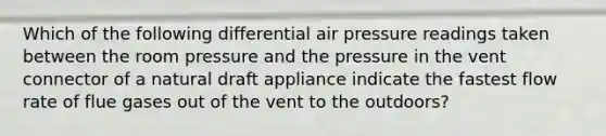 Which of the following differential air pressure readings taken between the room pressure and the pressure in the vent connector of a natural draft appliance indicate the fastest flow rate of flue gases out of the vent to the outdoors?