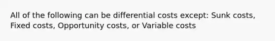 All of the following can be differential costs except: Sunk costs, Fixed costs, Opportunity costs, or Variable costs