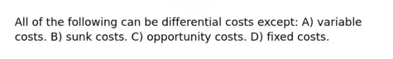 All of the following can be differential costs except: A) variable costs. B) sunk costs. C) opportunity costs. D) fixed costs.