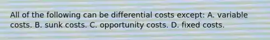 All of the following can be differential costs except: A. variable costs. B. sunk costs. C. opportunity costs. D. fixed costs.