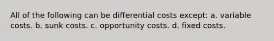 All of the following can be differential costs except: a. variable costs. b. sunk costs. c. opportunity costs. d. fixed costs.