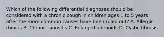 Which of the following differential diagnoses should be considered with a chronic cough in children ages 1 to 5 years after the more common causes have been ruled out? A. Allergic rhinitis B. Chronic sinusitis C. Enlarged adenoids D. Cystic fibrosis