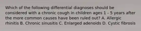 Which of the following differential diagnoses should be considered with a chronic cough in children ages 1 - 5 years after the more common causes have been ruled out? A. Allergic rhinitis B. Chronic sinusitis C. Enlarged adenoids D. Cystic fibrosis