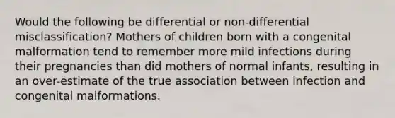 Would the following be differential or non-differential misclassification? Mothers of children born with a congenital malformation tend to remember more mild infections during their pregnancies than did mothers of normal infants, resulting in an over-estimate of the true association between infection and congenital malformations.