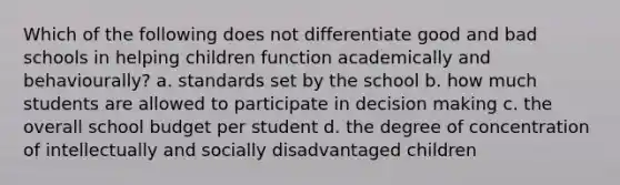 Which of the following does not differentiate good and bad schools in helping children function academically and behaviourally? a. standards set by the school b. how much students are allowed to participate in decision making c. the overall school budget per student d. the degree of concentration of intellectually and socially disadvantaged children