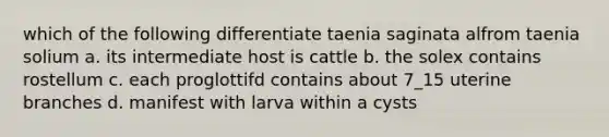 which of the following differentiate taenia saginata alfrom taenia solium a. its intermediate host is cattle b. the solex contains rostellum c. each proglottifd contains about 7_15 uterine branches d. manifest with larva within a cysts