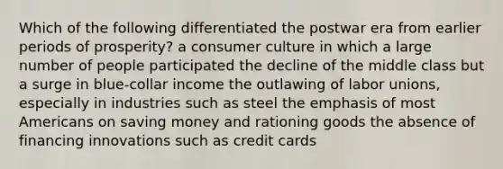 Which of the following differentiated the postwar era from earlier periods of prosperity? a consumer culture in which a large number of people participated the decline of the middle class but a surge in blue-collar income the outlawing of labor unions, especially in industries such as steel the emphasis of most Americans on saving money and rationing goods the absence of financing innovations such as credit cards