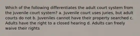 Which of the following differentiates the adult court system from the juvenile court system? a. Juvenile court uses juries, but adult courts do not b. Juveniles cannot have their property searched c. Adults have the right to a closed hearing d. Adults can freely waive their rights