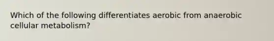 Which of the following differentiates aerobic from anaerobic cellular metabolism?