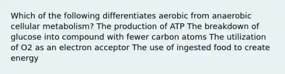 Which of the following differentiates aerobic from anaerobic cellular metabolism? The production of ATP The breakdown of glucose into compound with fewer carbon atoms The utilization of O2 as an electron acceptor The use of ingested food to create energy